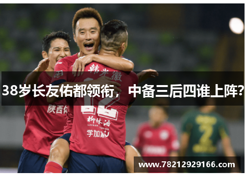 38岁长友佑都领衔，中备三后四谁上阵？